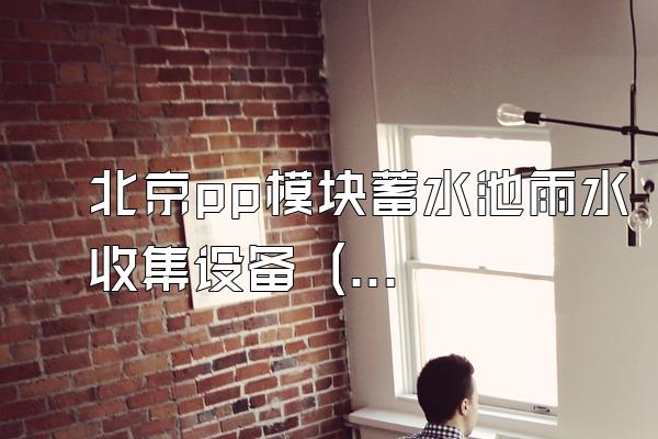 北京pp模块蓄水池雨水收集设备 (北京地区pp模块蓄水池雨水收集设备)