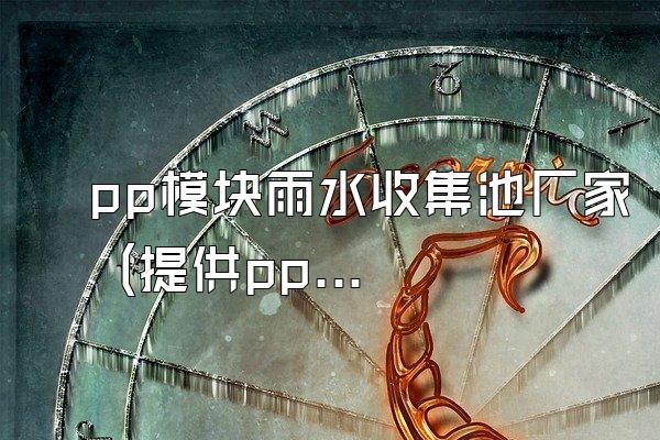 pp模块雨水收集池厂家 (提供pp模块雨水收集池的厂家信息)