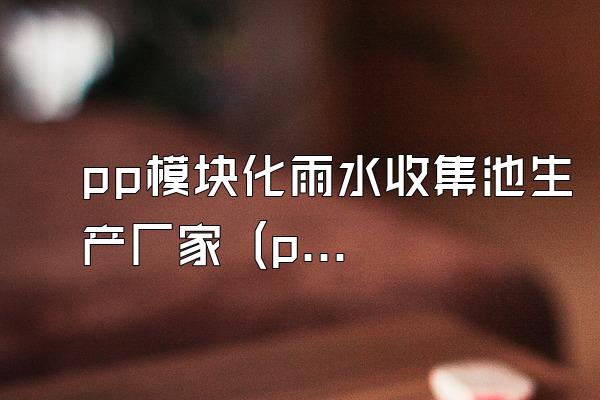 pp模块化雨水收集池生产厂家 (pp模块化雨水收集池的生产厂家)