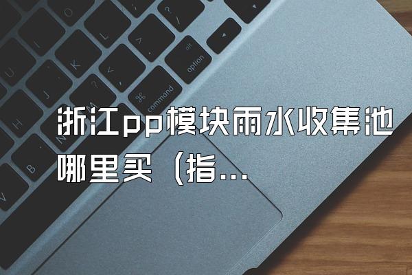 浙江pp模块雨水收集池哪里买 (指导在浙江地区购买pp模块雨水收集池的途径)